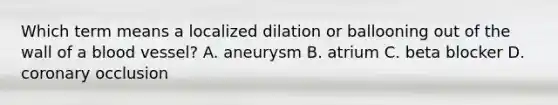 Which term means a localized dilation or ballooning out of the wall of a blood vessel? A. aneurysm B. atrium C. beta blocker D. coronary occlusion