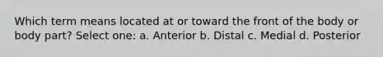 Which term means located at or toward the front of the body or body part? Select one: a. Anterior b. Distal c. Medial d. Posterior