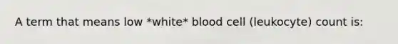 A term that means low *white* blood cell (leukocyte) count is: