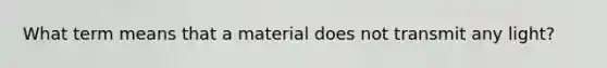 What term means that a material does not transmit any light?