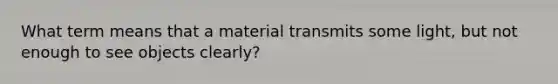 What term means that a material transmits some light, but not enough to see objects clearly?