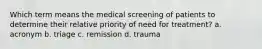 Which term means the medical screening of patients to determine their relative priority of need for treatment? a. acronym b. triage c. remission d. trauma