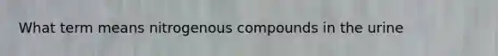 What term means nitrogenous compounds in the urine