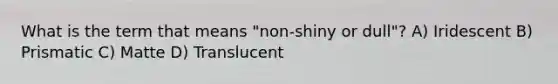 What is the term that means "non-shiny or dull"? A) Iridescent B) Prismatic C) Matte D) Translucent