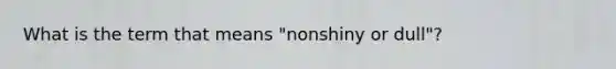 What is the term that means "nonshiny or dull"?