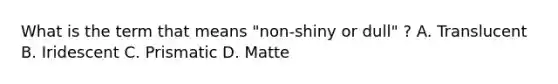 What is the term that means "non-shiny or dull" ? A. Translucent B. Iridescent C. Prismatic D. Matte