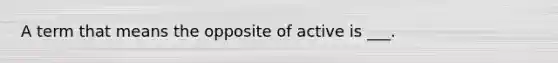 A term that means the opposite of active is ___.