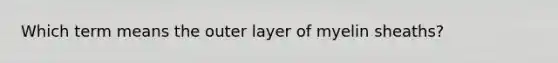 Which term means the outer layer of myelin sheaths?