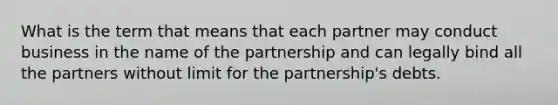 What is the term that means that each partner may conduct business in the name of the partnership and can legally bind all the partners without limit for the partnership's debts.