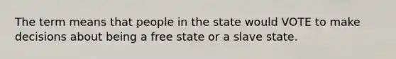 The term means that people in the state would VOTE to make decisions about being a free state or a slave state.