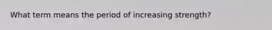 What term means the period of increasing strength?