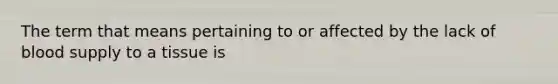 The term that means pertaining to or affected by the lack of blood supply to a tissue is