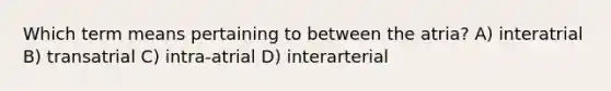 Which term means pertaining to between the atria? A) interatrial B) transatrial C) intra-atrial D) interarterial