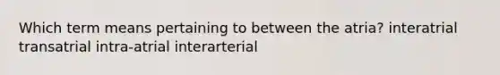 Which term means pertaining to between the atria? interatrial transatrial intra-atrial interarterial