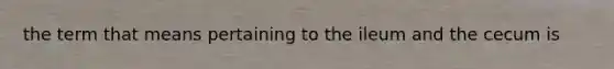 the term that means pertaining to the ileum and the cecum is