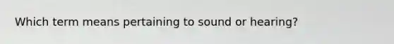 Which term means pertaining to sound or hearing?