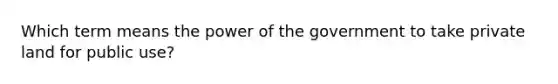 Which term means the power of the government to take private land for public use?