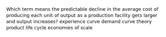 Which term means the predictable decline in the average cost of producing each unit of output as a production facility gets larger and output increases? experience curve demand curve theory product life cycle economies of scale