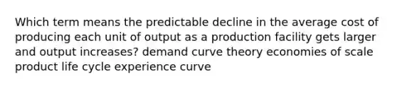 Which term means the predictable decline in the average cost of producing each unit of output as a production facility gets larger and output increases? demand curve theory economies of scale product life cycle experience curve