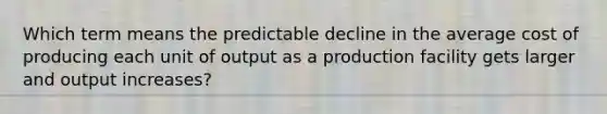 Which term means the predictable decline in the average cost of producing each unit of output as a production facility gets larger and output increases?