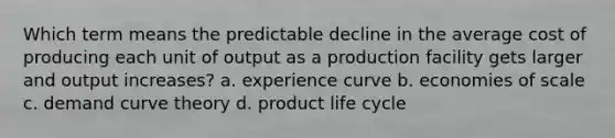 Which term means the predictable decline in the average cost of producing each unit of output as a production facility gets larger and output increases? a. experience curve b. economies of scale c. demand curve theory d. product life cycle