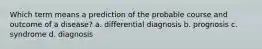 Which term means a prediction of the probable course and outcome of a disease? a. differential diagnosis b. prognosis c. syndrome d. diagnosis