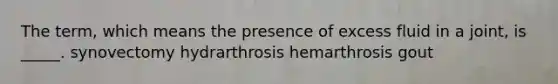 The term, which means the presence of excess fluid in a joint, is _____. synovectomy hydrarthrosis hemarthrosis gout