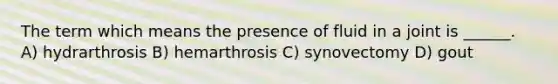 The term which means the presence of fluid in a joint is ______. A) hydrarthrosis B) hemarthrosis C) synovectomy D) gout