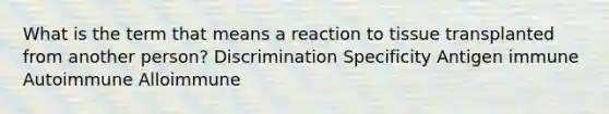 What is the term that means a reaction to tissue transplanted from another person? Discrimination Specificity Antigen immune Autoimmune Alloimmune