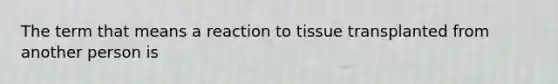 The term that means a reaction to tissue transplanted from another person is