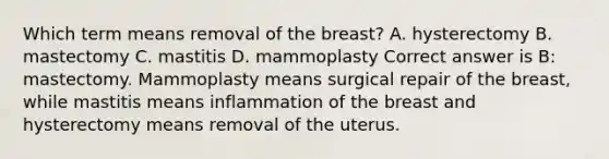 Which term means removal of the breast? A. hysterectomy B. mastectomy C. mastitis D. mammoplasty Correct answer is B: mastectomy. Mammoplasty means surgical repair of the breast, while mastitis means inflammation of the breast and hysterectomy means removal of the uterus.