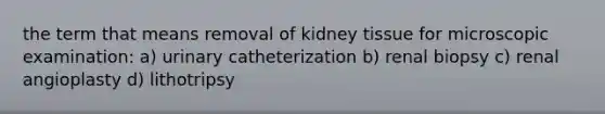 the term that means removal of kidney tissue for microscopic examination: a) urinary catheterization b) renal biopsy c) renal angioplasty d) lithotripsy