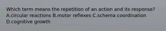 Which term means the repetition of an action and its response? A.circular reactions B.motor reflexes C.schema coordination D.cognitive growth