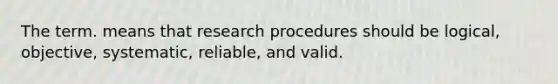 The term. means that research procedures should be logical, objective, systematic, reliable, and valid.