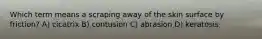 Which term means a scraping away of the skin surface by friction? A) cicatrix B) contusion C) abrasion D) keratosis