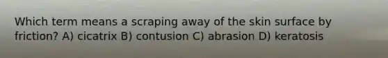 Which term means a scraping away of the skin surface by friction? A) cicatrix B) contusion C) abrasion D) keratosis