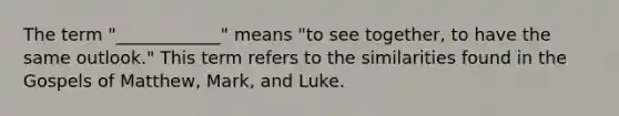 The term "____________" means "to see together, to have the same outlook." This term refers to the similarities found in the Gospels of Matthew, Mark, and Luke.