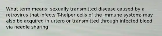 What term means: sexually transmitted disease caused by a retrovirus that infects T-helper cells of the immune system; may also be acquired in urtero or transmitted through infected blood via needle sharing