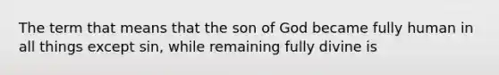 The term that means that the son of God became fully human in all things except sin, while remaining fully divine is