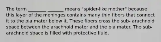 The term ________ _______ means "spider-like mother" because this layer of <a href='https://www.questionai.com/knowledge/k36SqhoPCV-the-meninges' class='anchor-knowledge'>the meninges</a> contains many thin fibers that connect it to the pia mater below it. These fibers cross the sub- arachnoid space between the arachnoid mater and the pia mater. The sub- arachnoid space is filled with protective fluid.