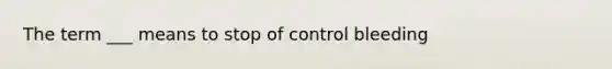 The term ___ means to stop of control bleeding