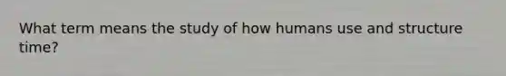 What term means the study of how humans use and structure time?