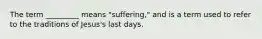 The term _________ means "suffering," and is a term used to refer to the traditions of Jesus's last days.