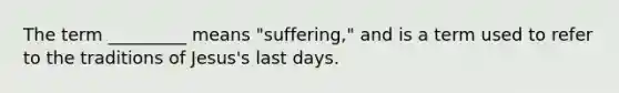 The term _________ means "suffering," and is a term used to refer to the traditions of Jesus's last days.