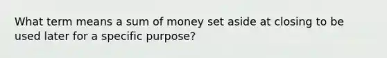 What term means a sum of money set aside at closing to be used later for a specific purpose?