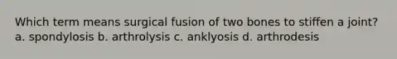 Which term means surgical fusion of two bones to stiffen a joint? a. spondylosis b. arthrolysis c. anklyosis d. arthrodesis