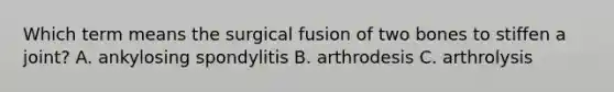 Which term means the surgical fusion of two bones to stiffen a joint? A. ankylosing spondylitis B. arthrodesis C. arthrolysis