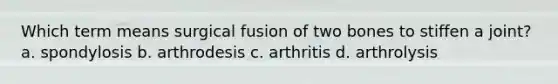 Which term means surgical fusion of two bones to stiffen a joint? a. spondylosis b. arthrodesis c. arthritis d. arthrolysis