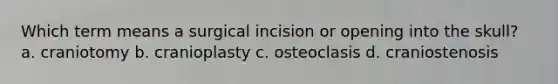 Which term means a surgical incision or opening into the skull? a. craniotomy b. cranioplasty c. osteoclasis d. craniostenosis