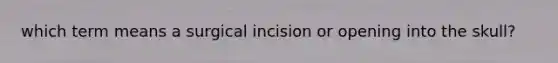 which term means a surgical incision or opening into the skull?